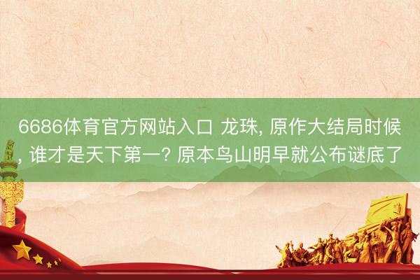 6686体育官方网站入口 龙珠， 原作大结局时候， 谁才是天下第一? 原本鸟山明早就公布谜底了