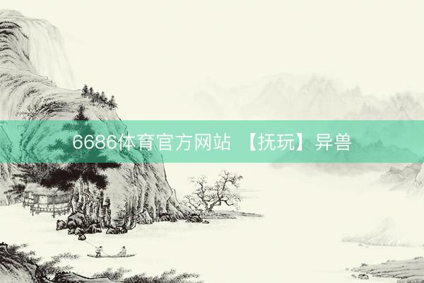 6686体育官方网站 【抚玩】异兽