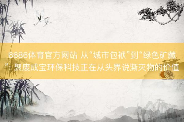 6686体育官方网站 从“城市包袱”到“绿色矿藏”: 聚废成宝环保科技正在从头界说澌灭物的价值
