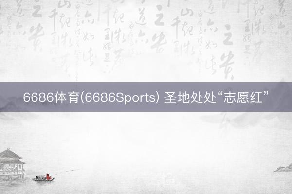 6686体育(6686Sports) 圣地处处“志愿红”