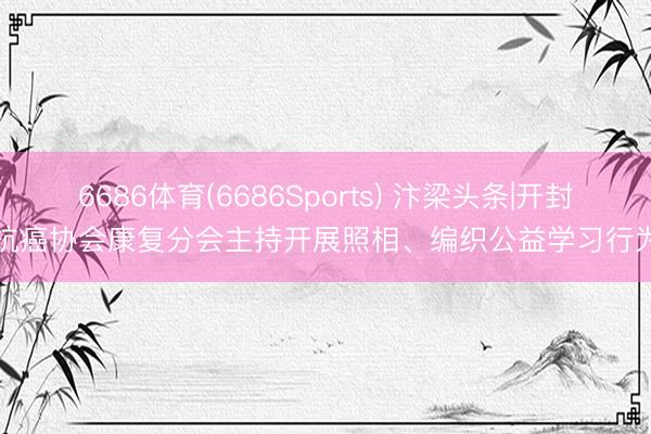 6686体育(6686Sports) 汴梁头条|开封抗癌协会康复分会主持开展照相、编织公益学习行为