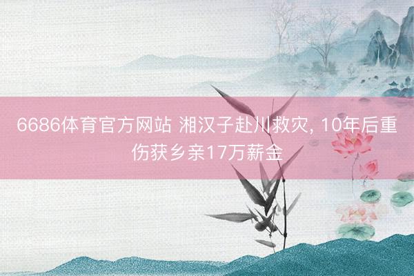 6686体育官方网站 湘汉子赴川救灾， 10年后重伤获乡亲17万薪金