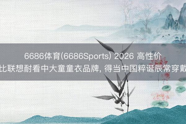 6686体育(6686Sports) 2026 高性价比联想耐看中大童童衣品牌， 得当中国粹诞辰常穿戴
