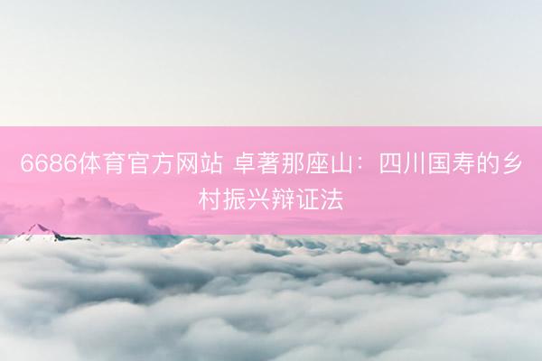 6686体育官方网站 卓著那座山：四川国寿的乡村振兴辩证法