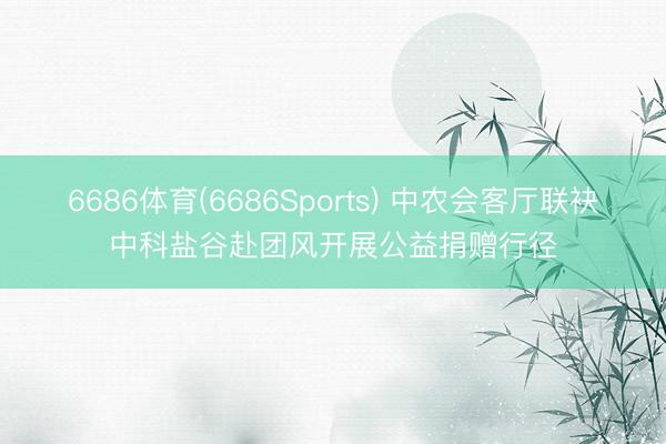 6686体育(6686Sports) 中农会客厅联袂中科盐谷赴团风开展公益捐赠行径