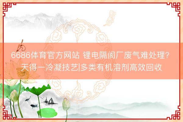 6686体育官方网站 锂电隔阂厂废气难处理? 天得一冷凝技艺|多类有机溶剂高效回收