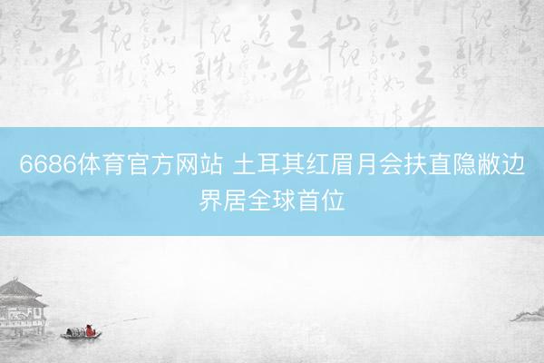 6686体育官方网站 土耳其红眉月会扶直隐敝边界居全球首位