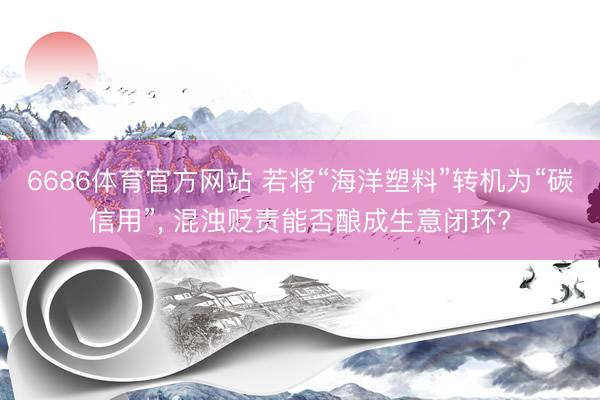 6686体育官方网站 若将“海洋塑料”转机为“碳信用”， 混浊贬责能否酿成生意闭环?