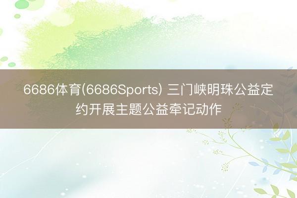 6686体育(6686Sports) 三门峡明珠公益定约开展主题公益牵记动作