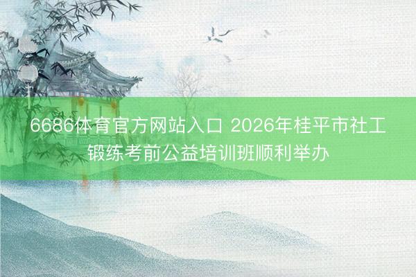 6686体育官方网站入口 2026年桂平市社工锻练考前公益培训班顺利举办