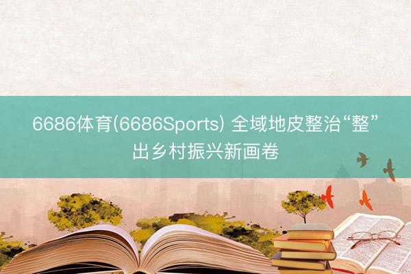 6686体育(6686Sports) 全域地皮整治“整”出乡村振兴新画卷