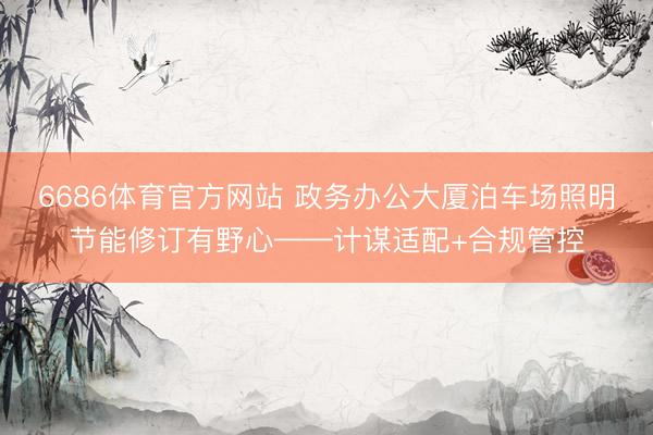 6686体育官方网站 政务办公大厦泊车场照明节能修订有野心——计谋适配+合规管控
