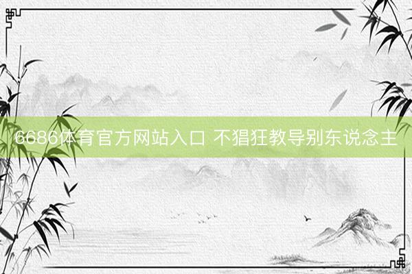 6686体育官方网站入口 不猖狂教导别东说念主