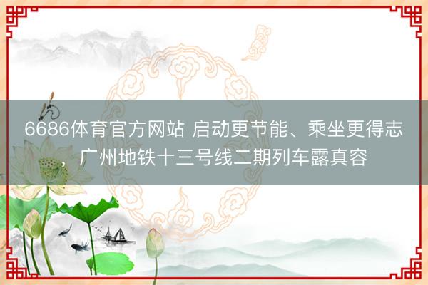 6686体育官方网站 启动更节能、乘坐更得志，广州地铁十三号线二期列车露真容