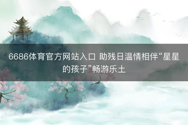 6686体育官方网站入口 助残日温情相伴“星星的孩子”畅游乐土