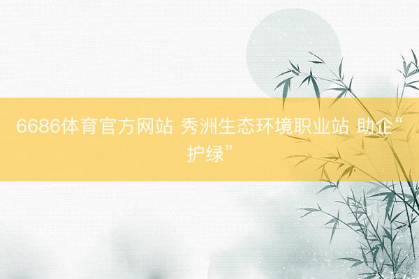 6686体育官方网站 秀洲生态环境职业站 助企“护绿”