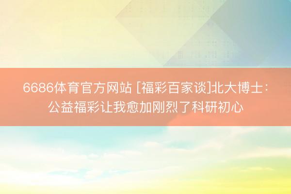 6686体育官方网站 [福彩百家谈]北大博士：公益福彩让我愈加刚烈了科研初心