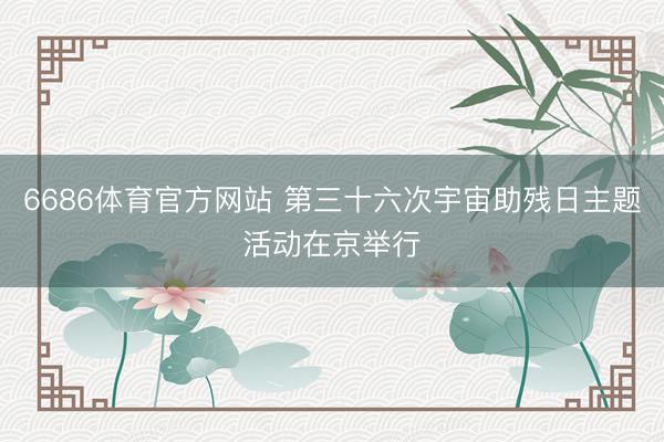 6686体育官方网站 第三十六次宇宙助残日主题活动在京举行