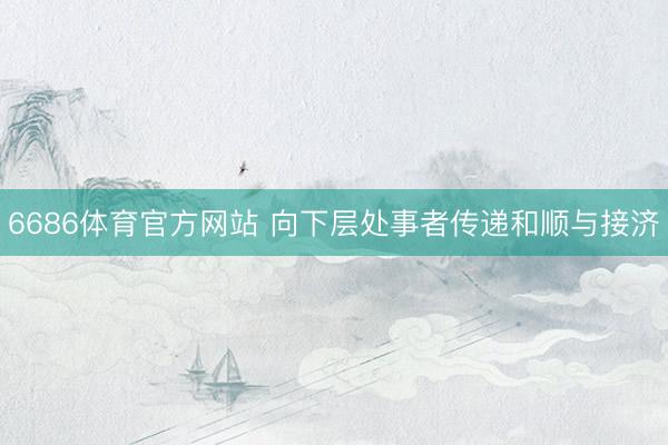 6686体育官方网站 向下层处事者传递和顺与接济