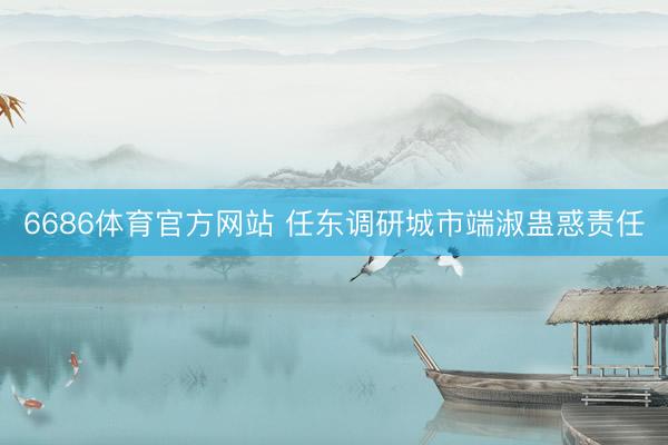 6686体育官方网站 任东调研城市端淑蛊惑责任