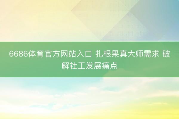 6686体育官方网站入口 扎根果真大师需求 破解社工发展痛点