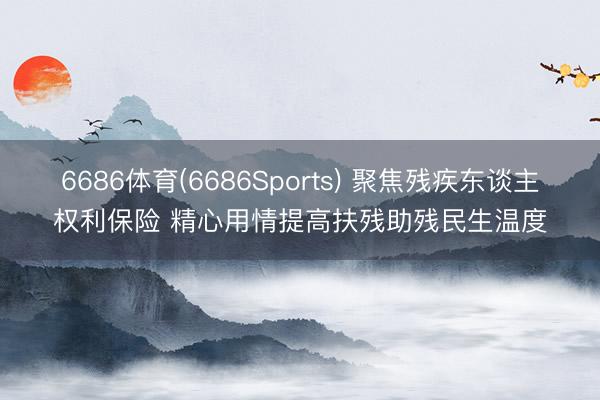 6686体育(6686Sports) 聚焦残疾东谈主权利保险 精心用情提高扶残助残民生温度