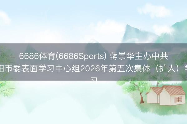 6686体育(6686Sports) 蒋崇华主办中共祁阳市委表面学习中心组2026年第五次集体（扩大）学习