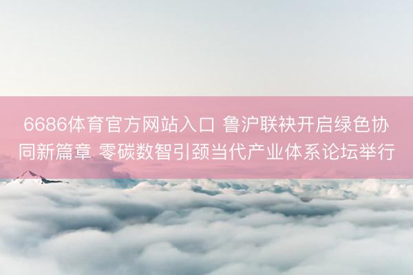 6686体育官方网站入口 鲁沪联袂开启绿色协同新篇章 零碳数智引颈当代产业体系论坛举行
