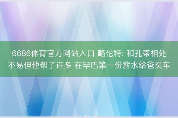 6686体育官方网站入口 略伦特: 和孔蒂相处不易但他帮了许多 在毕巴第一份薪水给爸买车