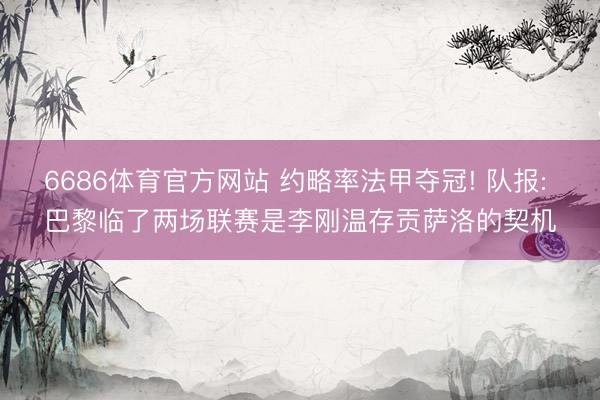 6686体育官方网站 约略率法甲夺冠! 队报: 巴黎临了两场联赛是李刚温存贡萨洛的契机