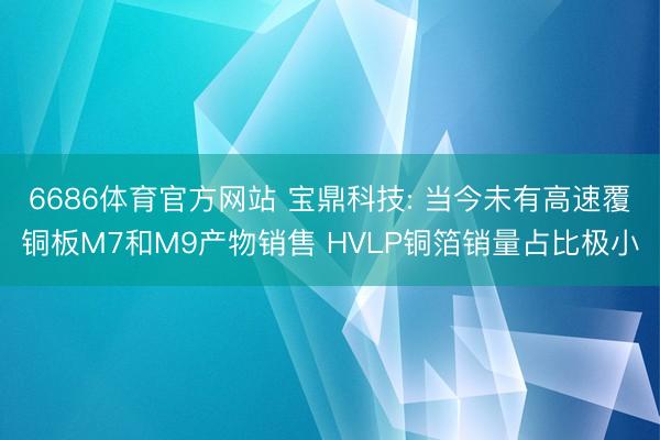 6686体育官方网站 宝鼎科技: 当今未有高速覆铜板M7和M9产物销售 HVLP铜箔销量占比极小