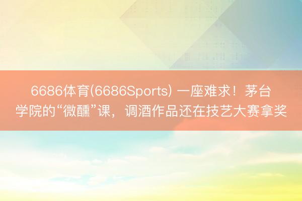 6686体育(6686Sports) 一座难求！茅台学院的“微醺”课，调酒作品还在技艺大赛拿奖