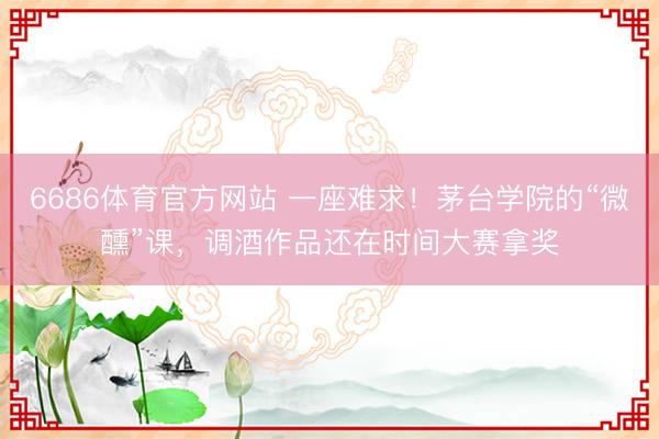6686体育官方网站 一座难求！茅台学院的“微醺”课，调酒作品还在时间大赛拿奖