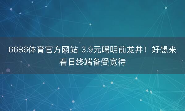 6686体育官方网站 3.9元喝明前龙井!好想来春日终端备受宽待