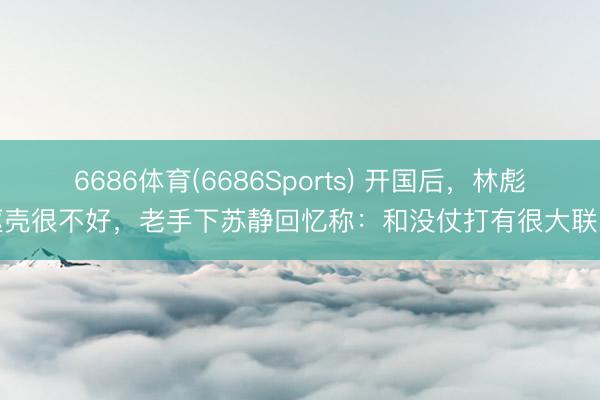 6686体育(6686Sports) 开国后，林彪躯壳很不好，老手下苏静回忆称：和没仗打有很大联系