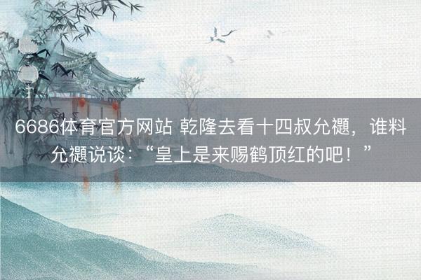 6686体育官方网站 乾隆去看十四叔允禵，谁料允禵说谈：“皇上是来赐鹤顶红的吧！”
