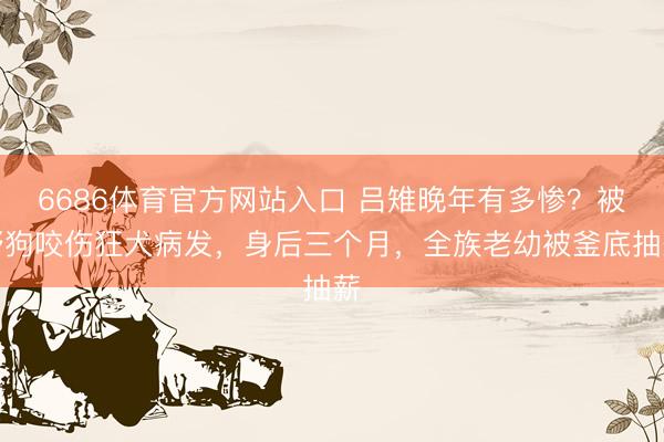 6686体育官方网站入口 吕雉晚年有多惨？被野狗咬伤狂犬病发，身后三个月，全族老幼被釜底抽薪