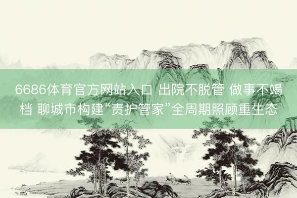 6686体育官方网站入口 出院不脱管 做事不竭档 聊城市构建“责护管家”全周期照顾重生态