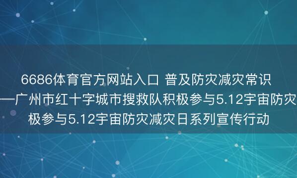 6686体育官方网站入口 普及防灾减灾常识 筑牢人命安全防地——广州市红十字城市搜救队积极参与5.12宇宙防灾减灾日系列宣传行动