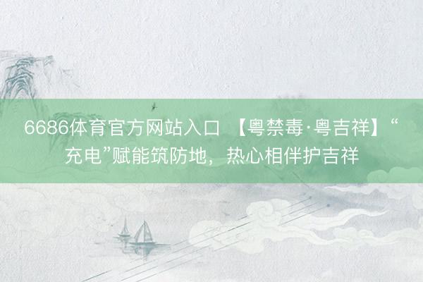 6686体育官方网站入口 【粤禁毒·粤吉祥】“充电”赋能筑防地，热心相伴护吉祥