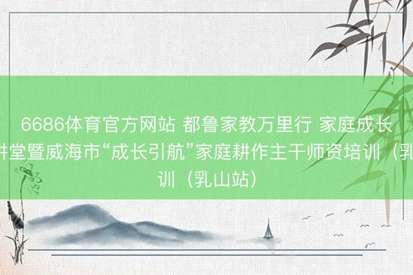 6686体育官方网站 都鲁家教万里行 家庭成长公益讲堂暨威海市“成长引航”家庭耕作主干师资培训（乳山站）