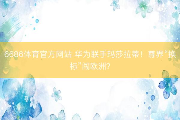6686体育官方网站 华为联手玛莎拉蒂！尊界“换标”闯欧洲？