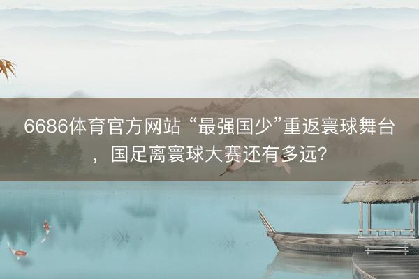 6686体育官方网站 “最强国少”重返寰球舞台,国足离寰球大赛还有多远?