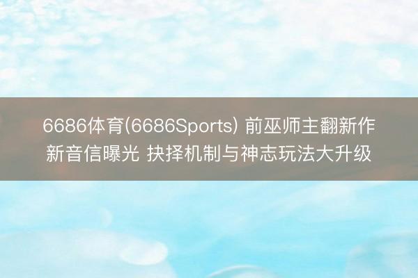 6686体育(6686Sports) 前巫师主翻新作新音信曝光 抉择机制与神志玩法大升级
