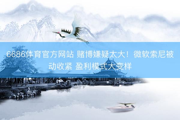 6686体育官方网站 赌博嫌疑太大！微软索尼被动收紧 盈利模式大变样