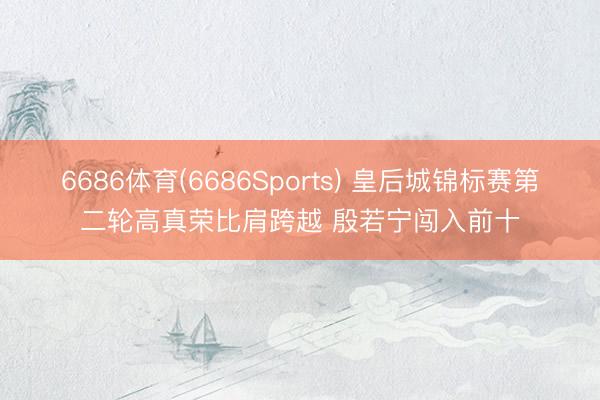 6686体育(6686Sports) 皇后城锦标赛第二轮高真荣比肩跨越 殷若宁闯入前十