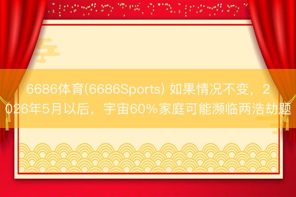 6686体育(6686Sports) 如果情况不变，2026年5月以后，宇宙60%家庭可能濒临两浩劫题