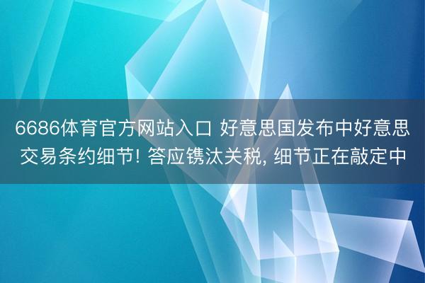 6686体育官方网站入口 好意思国发布中好意思交易条约细节! 答应镌汰关税， 细节正在敲定中