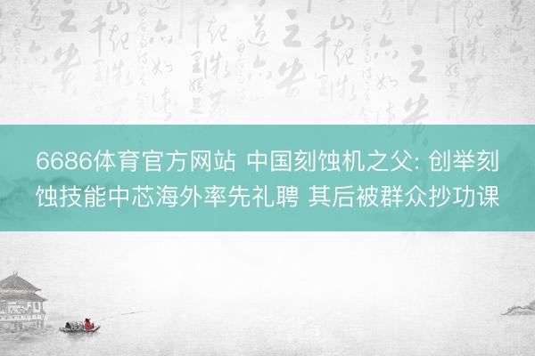 6686体育官方网站 中国刻蚀机之父: 创举刻蚀技能中芯海外率先礼聘 其后被群众抄功课