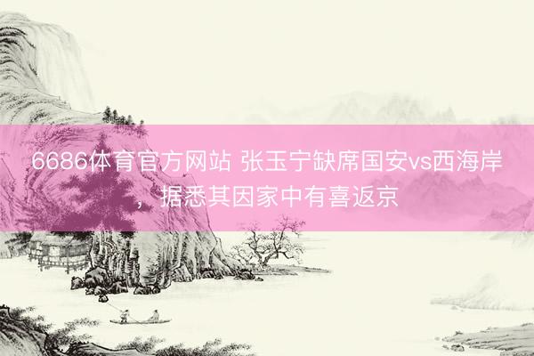 6686体育官方网站 张玉宁缺席国安vs西海岸，据悉其因家中有喜返京